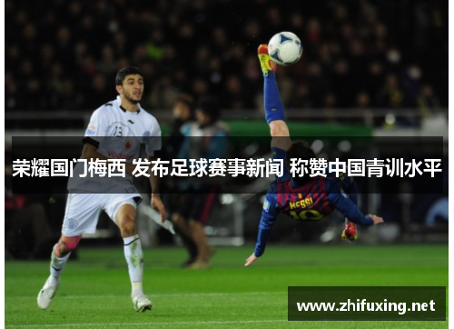 荣耀国门梅西 发布足球赛事新闻 称赞中国青训水平